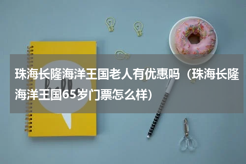 珠海长隆海洋王国老人有优惠吗（珠海长隆海洋王国65岁门票怎么样）