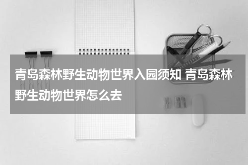 青岛森林野生动物世界入园须知 青岛森林野生动物世界怎么去