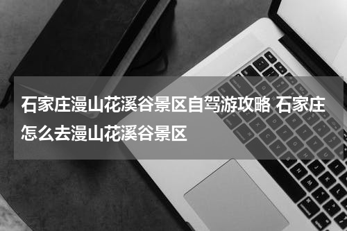 石家庄漫山花溪谷景区自驾游攻略 石家庄怎么去漫山花溪谷景区