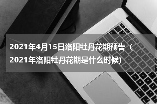 2021年4月15日洛阳牡丹花期预告（2021年洛阳牡丹花期是什么时候）