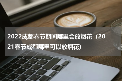 2022成都春节期间哪里会放烟花（2021春节成都哪里可以放烟花）