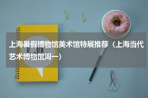 上海暑假博物馆美术馆特展推荐（上海当代艺术博物馆周一）