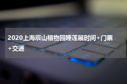 2020上海辰山植物园睡莲展时间+门票+交通