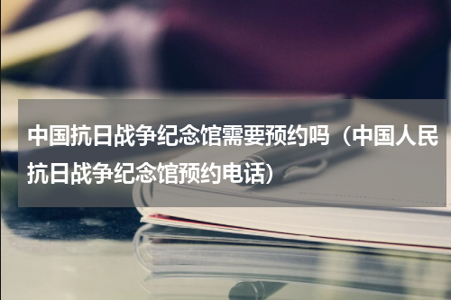 中国抗日战争纪念馆需要预约吗（中国人民抗日战争纪念馆预约电话）