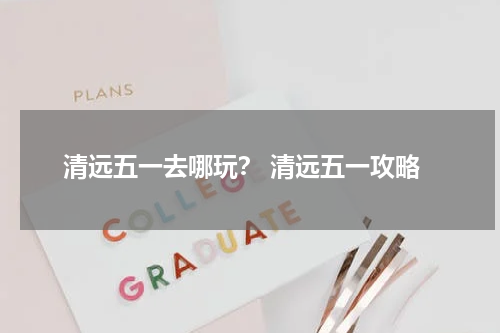 清远五一去哪玩？ 清远五一攻略