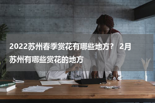 2022苏州春季赏花有哪些地方？ 2月苏州有哪些赏花的地方