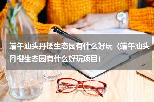 端午汕头丹樱生态园有什么好玩（端午汕头丹樱生态园有什么好玩项目）