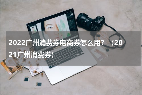 2022广州消费券电商券怎么用？（2021广州消费券）