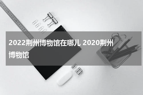 2022荆州博物馆在哪儿 2020荆州博物馆