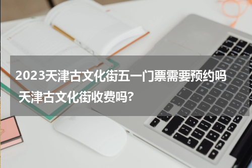 2023天津古文化街五一门票需要预约吗 天津古文化街收费吗?