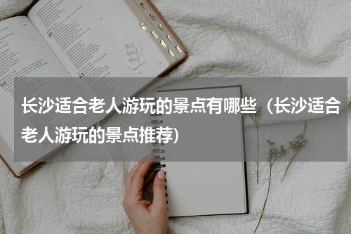长沙适合老人游玩的景点有哪些（长沙适合老人游玩的景点推荐）