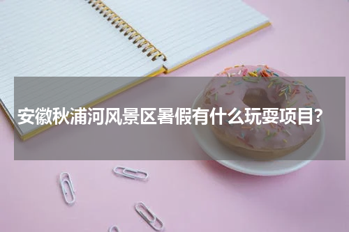安徽秋浦河风景区暑假有什么玩耍项目？