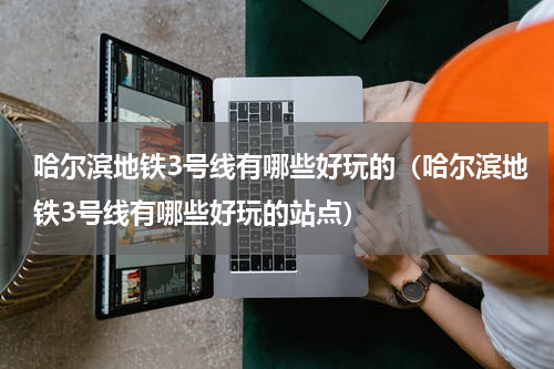 哈尔滨地铁3号线有哪些好玩的（哈尔滨地铁3号线有哪些好玩的站点）