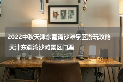 2022中秋天津东疆湾沙滩景区游玩攻略 天津东疆湾沙滩景区门票