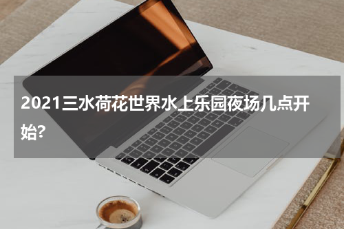2021三水荷花世界水上乐园夜场几点开始?