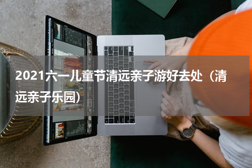 2021六一儿童节清远亲子游好去处（清远亲子乐园）