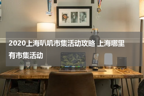 2020上海叭叽市集活动攻略 上海哪里有市集活动
