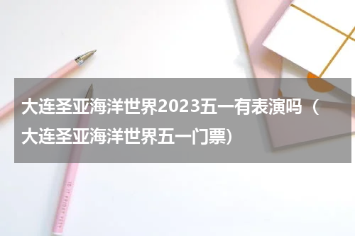 大连圣亚海洋世界2023五一有表演吗（大连圣亚海洋世界五一门票）