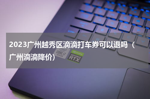 2023广州越秀区滴滴打车券可以退吗（广州滴滴降价）