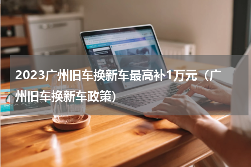 2023广州旧车换新车最高补1万元（广州旧车换新车政策）