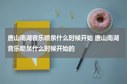 唐山南湖音乐喷泉什么时候开始 唐山南湖音乐喷泉什么时候开始的