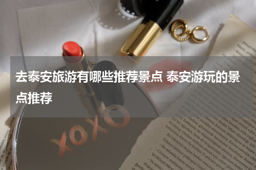 去泰安旅游有哪些推荐景点 泰安游玩的景点推荐