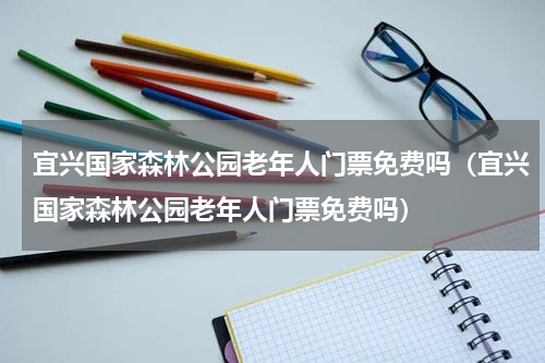 宜兴国家森林公园老年人门票免费吗（宜兴国家森林公园老年人门票免费吗）
