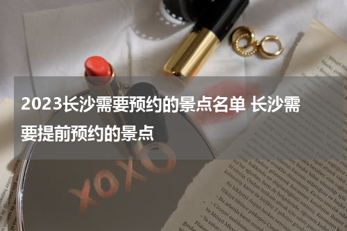 2023长沙需要预约的景点名单 长沙需要提前预约的景点