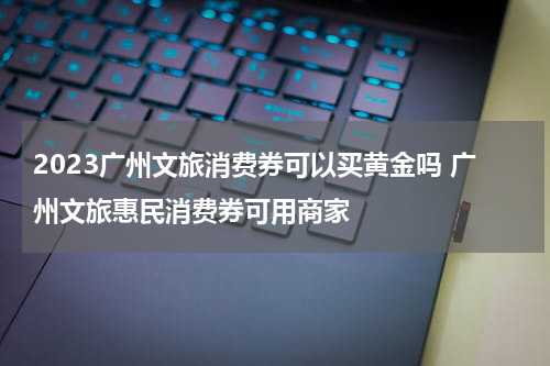 2023广州文旅消费券可以买黄金吗 广州文旅惠民消费券可用商家