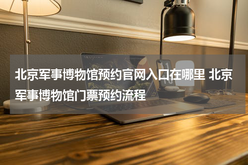 北京军事博物馆预约官网入口在哪里 北京军事博物馆门票预约流程