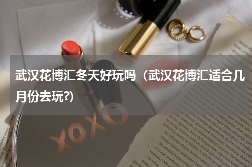 武汉花博汇冬天好玩吗（武汉花博汇适合几月份去玩?）