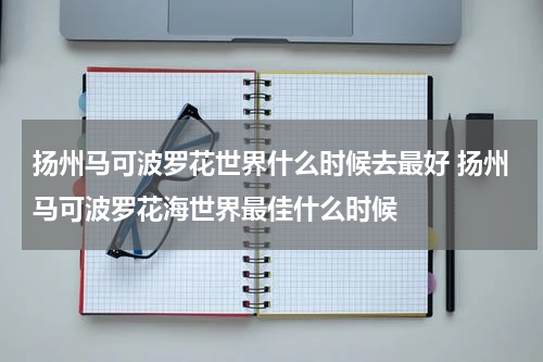 扬州马可波罗花世界什么时候去最好 扬州马可波罗花海世界最佳什么时候