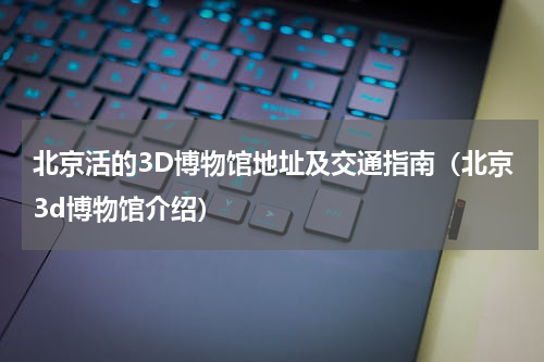 北京活的3D博物馆地址及交通指南（北京3d博物馆介绍）