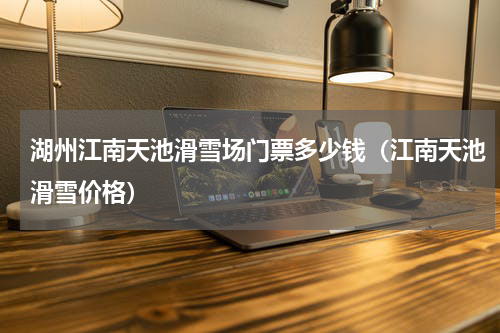 湖州江南天池滑雪场门票多少钱（江南天池滑雪价格）