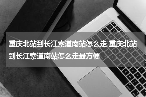 重庆北站到长江索道南站怎么走 重庆北站到长江索道南站怎么走最方便