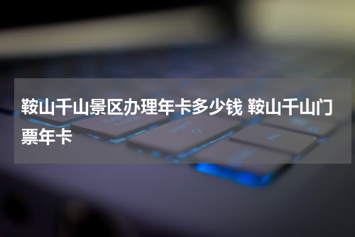 鞍山千山景区办理年卡多少钱 鞍山千山门票年卡