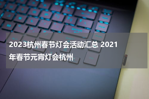 2023杭州春节灯会活动汇总 2021年春节元宵灯会杭州