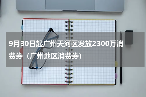9月30日起广州天河区发放2300万消费券（广州地区消费券）