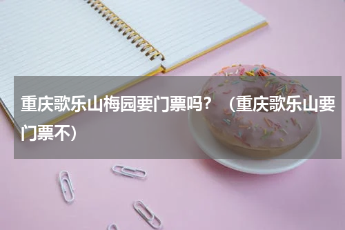 重庆歌乐山梅园要门票吗？（重庆歌乐山要门票不）