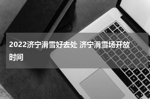 2022济宁滑雪好去处 济宁滑雪场开放时间
