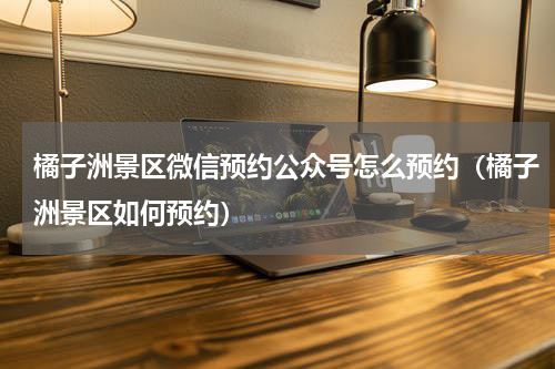 橘子洲景区微信预约公众号怎么预约（橘子洲景区如何预约）