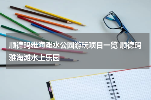 顺德玛雅海滩水公园游玩项目一览 顺德玛雅海滩水上乐园