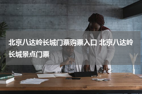 北京八达岭长城门票购票入口 北京八达岭长城景点门票