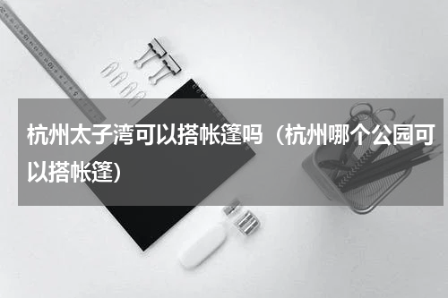 杭州太子湾可以搭帐篷吗（杭州哪个公园可以搭帐篷）