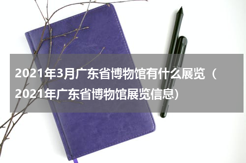 2021年3月广东省博物馆有什么展览（2021年广东省博物馆展览信息）