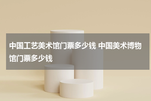 中国工艺美术馆门票多少钱 中国美术博物馆门票多少钱