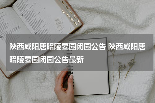 陕西咸阳唐昭陵墓园闭园公告 陕西咸阳唐昭陵墓园闭园公告最新