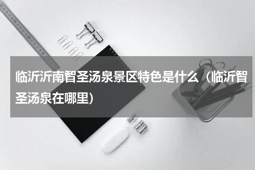 临沂沂南智圣汤泉景区特色是什么（临沂智圣汤泉在哪里）
