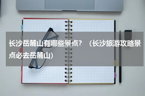 长沙岳麓山有哪些景点？（长沙旅游攻略景点必去岳麓山）
