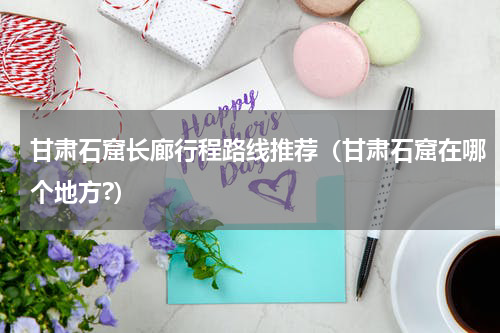甘肃石窟长廊行程路线推荐（甘肃石窟在哪个地方?）